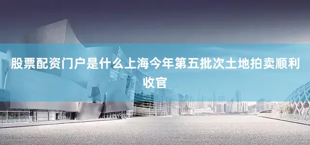 股票配资门户是什么上海今年第五批次土地拍卖顺利收官