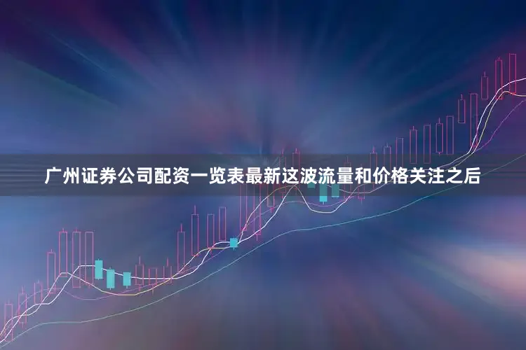 广州证券公司配资一览表最新这波流量和价格关注之后